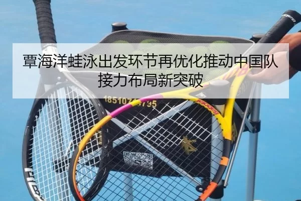 覃海洋蛙泳出发环节再优化推动中国队接力布局新突破